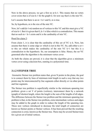 RESEARCH INTERNSHIP REPORT
12
Now in the above process, we get a first no at k-1. This means that no vertex
cover exists that is of size k-1 for the graph G. for now say that k is the min VC.
Let’s assume that there is an m < k-1 and G, m is true.
So, by hypothesis, m is the size of the min VC.
Now, let’s add (k-1-m) random no of vertices to this VC and this must give a VC
of size k-1. But it is given that G, k-1 is false which is a contradiction. This means
that no such m < k-1 exists and k is the cardinality of min VC.
Proof for claim 2:
From claim 1, it is clear that the cardinality of this set of VC is k. Now, lets
assume that there is some edge uv which is not in this VC. So, add either u or v
to this set which makes the cardinality of the min VC k+1 but this is a
contradiction to the hypothesis. So, our assumption is false. Hence, the set VC
generated after the algorithm is the minimum vertex cover.
As both the claims are proved, it is clear that the algorithm gives a minimum
vertex cover using a decision box, running in a polynomial time.
3.1.2 STEINER TREE
Geometric Steiner tree problem states that, given N points in the plane, the goal
is to connect them by lines of minimum total length in such a way that any two
points may be interconnected by line segments either directly or via other points
and line segments.
The Steiner tree problem is superficially similar to the minimum spanning tree
problem: given a set V of points (vertices), interconnect them by a network
(graph) of shortest length, where the length is the sum of the lengths of all edges.
The difference between the Steiner tree problem and the minimum spanning tree
problem is that, in the Steiner tree problem, extra intermediate vertices and edges
may be added to the graph in order to reduce the length of the spanning tree.
These new vertices introduced to decrease the total length of connection are
known as Steiner points or Steiner vertices. It has been proved that the resulting
connection is a tree, known as the Steiner tree. There may be several Steiner trees
for a given set of initial vertices.
 