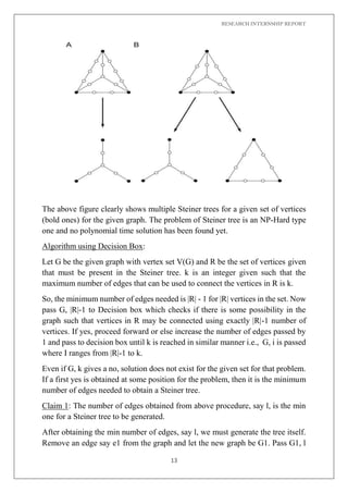 RESEARCH INTERNSHIP REPORT
13
The above figure clearly shows multiple Steiner trees for a given set of vertices
(bold ones) for the given graph. The problem of Steiner tree is an NP-Hard type
one and no polynomial time solution has been found yet.
Algorithm using Decision Box:
Let G be the given graph with vertex set V(G) and R be the set of vertices given
that must be present in the Steiner tree. k is an integer given such that the
maximum number of edges that can be used to connect the vertices in R is k.
So, the minimum number of edges needed is |R| - 1 for |R| vertices in the set. Now
pass G, |R|-1 to Decision box which checks if there is some possibility in the
graph such that vertices in R may be connected using exactly |R|-1 number of
vertices. If yes, proceed forward or else increase the number of edges passed by
1 and pass to decision box until k is reached in similar manner i.e., G, i is passed
where I ranges from |R|-1 to k.
Even if G, k gives a no, solution does not exist for the given set for that problem.
If a first yes is obtained at some position for the problem, then it is the minimum
number of edges needed to obtain a Steiner tree.
Claim 1: The number of edges obtained from above procedure, say l, is the min
one for a Steiner tree to be generated.
After obtaining the min number of edges, say l, we must generate the tree itself.
Remove an edge say e1 from the graph and let the new graph be G1. Pass G1, l
 