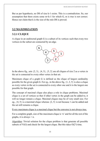 RESEARCH INTERNSHIP REPORT
16
But as per hypothesis, no DS of size k-1 exists. This is a contradiction. So, our
assumption that there exists some m<k-1 for which G, m is true is not correct.
Hence our claim that k is the size of the min DS is proved.
3.2 MAXIMIZATION
3.2.1 CLIQUE
A clique in an undirected graph G is a subset of its vertices such that every two
vertices in the subset are connected by an edge.
In the above fig., sets {2, 3}, {4, 5}, {5, 2} are all cliques of size 2 as a vertex in
the set is connected to every other vertex in that set.
Maximum clique of a graph G is defined as the clique of largest cardinality
possible for the given graph G. For eg., in the above fig, {1, 2, 5} is also a clique
as every vertex in the set is connected to every other one and it is the largest one
possible for that graph.
The concept of maximal clique also plays a role in clique problems. Maximal
clique is a set of vertices so that if other vertex in the graph can be added to, it
will no longer remain a clique. Maximal cliques may be of very small size. For
eg., {4, 5} is a maximal clique whereas {2, 5} is not because 1 can be added and
the set still remains a clique.
Every maximum clique is a maximal clique but the converse is not always true.
For a complete graph, size of the maximum clique is ‘n’ and for all the rest of the
graphs, it is always < n.
Algorithm: Trivial solution for the clique problem is that generate all possible
subsets of V(G) and check for the largest clique. But this takes O(2n
) time.
 