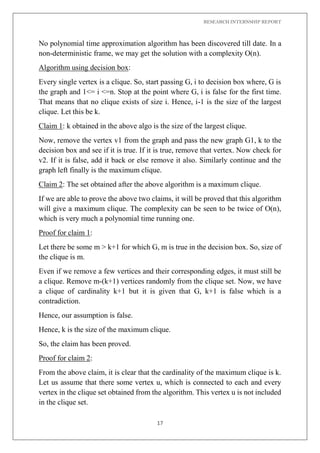 RESEARCH INTERNSHIP REPORT
17
No polynomial time approximation algorithm has been discovered till date. In a
non-deterministic frame, we may get the solution with a complexity O(n).
Algorithm using decision box:
Every single vertex is a clique. So, start passing G, i to decision box where, G is
the graph and 1<= i <=n. Stop at the point where G, i is false for the first time.
That means that no clique exists of size i. Hence, i-1 is the size of the largest
clique. Let this be k.
Claim 1: k obtained in the above algo is the size of the largest clique.
Now, remove the vertex v1 from the graph and pass the new graph G1, k to the
decision box and see if it is true. If it is true, remove that vertex. Now check for
v2. If it is false, add it back or else remove it also. Similarly continue and the
graph left finally is the maximum clique.
Claim 2: The set obtained after the above algorithm is a maximum clique.
If we are able to prove the above two claims, it will be proved that this algorithm
will give a maximum clique. The complexity can be seen to be twice of O(n),
which is very much a polynomial time running one.
Proof for claim 1:
Let there be some m > k+1 for which G, m is true in the decision box. So, size of
the clique is m.
Even if we remove a few vertices and their corresponding edges, it must still be
a clique. Remove m-(k+1) vertices randomly from the clique set. Now, we have
a clique of cardinality k+1 but it is given that G, k+1 is false which is a
contradiction.
Hence, our assumption is false.
Hence, k is the size of the maximum clique.
So, the claim has been proved.
Proof for claim 2:
From the above claim, it is clear that the cardinality of the maximum clique is k.
Let us assume that there some vertex u, which is connected to each and every
vertex in the clique set obtained from the algorithm. This vertex u is not included
in the clique set.
 