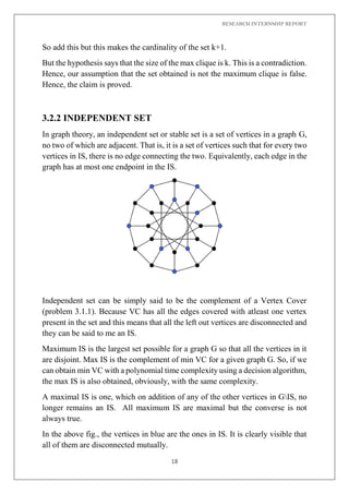 RESEARCH INTERNSHIP REPORT
18
So add this but this makes the cardinality of the set k+1.
But the hypothesis says that the size of the max clique is k. This is a contradiction.
Hence, our assumption that the set obtained is not the maximum clique is false.
Hence, the claim is proved.
3.2.2 INDEPENDENT SET
In graph theory, an independent set or stable set is a set of vertices in a graph G,
no two of which are adjacent. That is, it is a set of vertices such that for every two
vertices in IS, there is no edge connecting the two. Equivalently, each edge in the
graph has at most one endpoint in the IS.
Independent set can be simply said to be the complement of a Vertex Cover
(problem 3.1.1). Because VC has all the edges covered with atleast one vertex
present in the set and this means that all the left out vertices are disconnected and
they can be said to me an IS.
Maximum IS is the largest set possible for a graph G so that all the vertices in it
are disjoint. Max IS is the complement of min VC for a given graph G. So, if we
can obtain min VC with a polynomial time complexity using a decision algorithm,
the max IS is also obtained, obviously, with the same complexity.
A maximal IS is one, which on addition of any of the other vertices in GIS, no
longer remains an IS. All maximum IS are maximal but the converse is not
always true.
In the above fig., the vertices in blue are the ones in IS. It is clearly visible that
all of them are disconnected mutually.
 