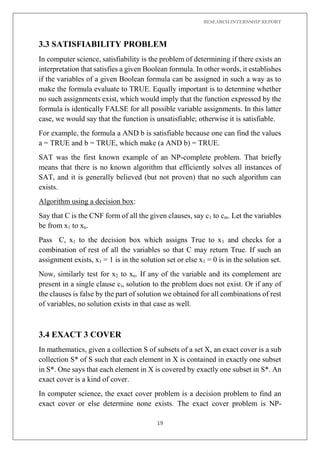 RESEARCH INTERNSHIP REPORT
19
3.3 SATISFIABILITY PROBLEM
In computer science, satisfiability is the problem of determining if there exists an
interpretation that satisfies a given Boolean formula. In other words, it establishes
if the variables of a given Boolean formula can be assigned in such a way as to
make the formula evaluate to TRUE. Equally important is to determine whether
no such assignments exist, which would imply that the function expressed by the
formula is identically FALSE for all possible variable assignments. In this latter
case, we would say that the function is unsatisfiable; otherwise it is satisfiable.
For example, the formula a AND b is satisfiable because one can find the values
a = TRUE and b = TRUE, which make (a AND b) = TRUE.
SAT was the first known example of an NP-complete problem. That briefly
means that there is no known algorithm that efficiently solves all instances of
SAT, and it is generally believed (but not proven) that no such algorithm can
exists.
Algorithm using a decision box:
Say that C is the CNF form of all the given clauses, say c1 to cm. Let the variables
be from x1 to xn.
Pass C, x1 to the decision box which assigns True to x1 and checks for a
combination of rest of all the variables so that C may return True. If such an
assignment exists, x1 = 1 is in the solution set or else x1 = 0 is in the solution set.
Now, similarly test for x2 to xn. If any of the variable and its complement are
present in a single clause ci, solution to the problem does not exist. Or if any of
the clauses is false by the part of solution we obtained for all combinations of rest
of variables, no solution exists in that case as well.
3.4 EXACT 3 COVER
In mathematics, given a collection S of subsets of a set X, an exact cover is a sub
collection S* of S such that each element in X is contained in exactly one subset
in S*. One says that each element in X is covered by exactly one subset in S*. An
exact cover is a kind of cover.
In computer science, the exact cover problem is a decision problem to find an
exact cover or else determine none exists. The exact cover problem is NP-
 