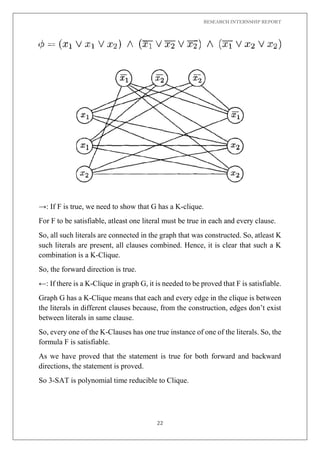 RESEARCH INTERNSHIP REPORT
22
→: If F is true, we need to show that G has a K-clique.
For F to be satisfiable, atleast one literal must be true in each and every clause.
So, all such literals are connected in the graph that was constructed. So, atleast K
such literals are present, all clauses combined. Hence, it is clear that such a K
combination is a K-Clique.
So, the forward direction is true.
←: If there is a K-Clique in graph G, it is needed to be proved that F is satisfiable.
Graph G has a K-Clique means that each and every edge in the clique is between
the literals in different clauses because, from the construction, edges don’t exist
between literals in same clause.
So, every one of the K-Clauses has one true instance of one of the literals. So, the
formula F is satisfiable.
As we have proved that the statement is true for both forward and backward
directions, the statement is proved.
So 3-SAT is polynomial time reducible to Clique.
 