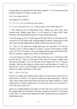 RESEARCH INTERNSHIP REPORT
29
Assume there is an algorithm HC that takes a graph G' = (V', E') and answers the
question whether G' contains a simple cycle.
Let v' be a vertex not in G.
The reduction is as follows:
V' = {V, v'} i.e., G' is G with one extra vertex v'
E' = {E, (v', u) for all u in V} i.e., v' has an edge to every other vertex in V
1. This reduction runs in Polynomial Time. Adding one extra vertex takes
constant time. Adding edges from v' to all vertices in V takes O(|V|) time.
Therefore, the transformation function T runs in Polynomial time.
2. For all strings G, if G is a YES input to HP, then T(G) is a YES input to HC.
Assume G is a YES input to HP, meaning graph G contains a simple path. Let the
start vertex for that simple path be called s and the end vertex be called t.
G' = T(G). G' will contain the simple path from s to t just like G. G' will also
contain a vertex v' with two edges (t, v') and (v', s). Now G' must contain a simple
cycle s  t  v' s (where s  t is the simple path between s and t found in G).
Since G' contains a simple cycle, T(G) is a YES input to HC.
3'. For all strings G, if T(G) is a YES input to HC then G is a YES input to HP.
Assume that G' = T(G) is a YES input to HC. Then G' contains a simple cycle
that must go through v'. Let C be the name of the simple cycle in G'. C must go
through v' and two other adjacent vertices t and s such that edges (t, v') and (v', s)
must be in C. Now C can be thought of a simple path between s and t (call it S)
and the two edges connecting v' with s and t.
So, C = {S, (t, v'), (v', s)}.
Cycle C is a simple cycle, which means it does not visit the same vertex twice, so
aside from (t, v') and (v', s) C does not contain any edge connecting v' with any
other vertex, which means that S does not contain any edges leading to v' which
means that S is entirely contained in E. S visits every vertex in V' except for v',
so S visits every vertex in V.
Since S is a simple path that uses edges in E and visits every vertex in V, S must
be a simple path in G. Therefore G contains a simple cycle and G is a YES input
to HP. Thus, it is shown that Hamiltonian Path is polynomial time reducible to
Hamiltonian cycle.
 