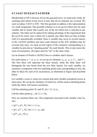 RESEARCH INTERNSHIP REPORT
30
4.7 3-SAT TO EXACT-3-COVER
Membership in NP is obvious. Given the guessed cover, we need only verify, by
scanning each subset in the cover in turn, that all set elements are covered. We
want to reduce 3-SAT to X3C. The first question to address is the representation
of a truth assignment. One possible solution is to set up two three-sets for each
variable and to ensure that exactly one of the two three-sets is selected in any
solution. The latter can be achieved by taking advantage of the requirement that
the cover be exact: once a three-set is picked, any other three-set that overlaps
with it is automatically excluded. Since a variable may occur in several clauses
of the 1in3SAT problem and since each element of the X3C problem may be
covered only once, we need several copies of the construct corresponding to a
variable (to provide an “attaching point” for each literal). This in turn raises the
issue of consistency: all copies must be “set” to the same value.
Let an instance of Positive 1in3SAT have n variables and k clauses.
For each clause, c = {x, y, z}, we set up six elements, xc, yc, zc, tc, f ′c , and f ′′c.
The first three will represent the three literals, while the other three will
distinguish the true literal from the two false literals. For each variable, we
construct a component with two attaching points (one corresponding to true, the
other to false) for each of its occurrences, as illustrated in Figure and described
below.
Let variable x occur nx times (we assume that each variable considered occurs at
least once). We set up 4nx elements, of which 2nx will be used as attaching points
while the others will ensure consistency.
Call the attaching points Xt
i and Xf
i, for 1 ≤ i ≤ nx ;
Call the other points pi
x , for 1≤ i ≤ 2nx .
Now we construct three sets. The component associated with variable x has 2nx
sets:
• {p2i-1x, p2i
x, Xt
i} for 1 ≤ i ≤ nx,
• {p2i
x, p2i+1
x, Xf
i} for 1 ≤ i < nx, and
• {p2nx
x, p1
x, Xf
nx}.
 