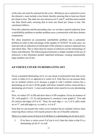 RESEARCH INTERNSHIP REPORT
32
of the nine sets must be selected for the cover. Whichever set is selected to cover
the element tc must include a true literal, thereby ensuring that at least one literal
per clause is true. The other two sets chosen cover f′c and f′′c and thus must contain
one false literal each, ensuring that at most one literal per clause is true. Our
conclusion follows.
From this reduction and the preceding ones, we see that a typical reduction from
a satisfiability problem to another problem uses a construction with three distinct
components.
We often transform an asymmetric satisfiability problem into a symmetric
problem in order to take advantage of the rigidity of 1in3SAT. In such cases, we
must provide an indication of which part of the solution is meant to represent true
and which false. This is often done by means of enforcers (in the terminology of
Garey and Johnson). The following proof presents a simple example of the use of
enforcers; it also illustrates another important technique: creating exponentially
large numbers out of sets.
4.8 VERTEX COVER TO DOMINATING SET
Given a potential dominating set S, we can check in polynomial time that every
vertex is either in S, or adjacent to a vertex in S. Note that we can assume there
are no isolated vertices in G, because a graph G with l isolated vertices has a
dominating set of size k iff the graph with those isolated vertices removed has a
dominating set of size k −l, since each isolated vertex must be in every dominating
set.
Now, we reduce VC to DS and show that it is NP-complete. Given an instance of
VC, with graph G = (V, E) and parameter k, construct a new graph G’. First add
all vertices and edges of G to G’. Then, for each edge e = (u, v) ∈ E, add a node
we to V’, and add edges (u, we) and (v, we) to E’.
Note that we can assume the vertex cover instance has no isolated vertices since
removing those vertices will exactly preserve the set of feasible solutions.
There is a vertex cover of size k in G iff there is a dominating set of size k in G’.
I. If we have a vertex cover S of size k in G, then the claim is that S is a
dominating set for G’ as well.
 
