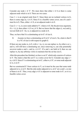 RESEARCH INTERNSHIP REPORT
33
Consider any node v ∈ V’. We must show that either v ∈ S or there is some
adjacent node which is in S. There are two cases.
Case 1: v is an original node from V. Since there are no isolated vertices in G,
there is some edge (u, v) ∈ E. Since S is a feasible vertex cover, one of u and v
must be in S. Thus, either v ∈ S, or an adjacent node is in S.
Case 2: v = we is a new node added to V’, where e ∈ E. By the previous argument,
if e = (i, j), then either i ∈ S or j ∈ S. But we know that the edges (i, we) and (j,
we) are both in E’. So, we is adjacent to a node in S.
Thus, we have that S is a dominating set in G’ of size k.
II. Assume we have a dominating set S in G’ of size k. So, claim is that S
is a VC of size k with respect to graph G.
If there are any nodes we in S, with e = (u, v), we can replace we by either u or v,
and we will still have a dominating set, since removing we can only potentially
un-cover nodes u and v, and (u, v) ∈ E’. If u and v are both in S, then we can
replace we by any arbitrary vertex to maintain that the set has size k.
After this procedure has finished, we have a set S’ which only consists of vertices
in V. The claim is that this set S’ is a vertex cover for G. Consider any edge e =
(u, v) ∈ E. Since S’ is a dominating set in G’, either we ∈ S’, or some node adjacent
to we is in S’.
But we constructed S’ from vertices in V, so it must be the case that some node
adjacent to we is in S’. But the only nodes adjacent to we in G’ are u and v, so one
of them is in S’. Thus, every edge e ∈ E is adjacent to some node in S’, so it is a
feasible vertex cover.
 
