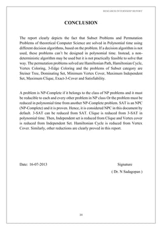 RESEARCH INTERNSHIP REPORT
34
CONCLUSION
The report clearly depicts the fact that Subset Problems and Permutation
Problems of theoretical Computer Science are solved in Polynomial time using
different decision algorithms, based on the problem. If a decision algorithm is not
used, these problems can’t be designed in polynomial time. Instead, a non-
deterministic algorithm may be used but it is not practically feasible to solve that
way. The permutation problems solved are Hamiltonian Path, Hamiltonian Cycle,
Vertex Coloring, 3-Edge Coloring and the problems of Subset category are
Steiner Tree, Dominating Set, Minimum Vertex Cover, Maximum Independent
Set, Maximum Clique, Exact-3-Cover and Satisfiability.
A problem is NP-Complete if it belongs to the class of NP problems and it must
be reducible to each and every other problem in NP class Or the problem must be
reduced in polynomial time from another NP-Complete problem. SAT is an NPC
(NP-Complete) and it is proven. Hence, it is considered NPC in this document by
default. 3-SAT can be reduced from SAT. Clique is reduced from 3-SAT in
polynomial time. Then, Independent set is reduced from Clique and Vertex cover
is reduced from Independent Set. Hamiltonian Cycle is reduced from Vertex
Cover. Similarly, other reductions are clearly proved in this report.
Date: 16-07-2013 Signature
( Dr. N Sadagopan )
 