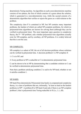 RESEARCH INTERNSHIP REPORT
4
deterministic Turing machine. An algorithm on such a non-deterministic machine
consists of two phases, the first of which consists of a guess about the solution,
which is generated in a non-deterministic way, while the second consists of a
deterministic algorithm that verifies or rejects the guess as a valid solution to the
problem.
The complexity class P is contained in NP, but NP contains many important
problems, the hardest of which are called NP-complete problems, for which no
polynomial-time algorithms are known for solving them (although they can be
verified in polynomial time). The most important open question in complexity
theory, the P = NP problem, asks whether polynomial time algorithms actually
exist for NP-complete, and by corollary, all NP problems. It is widely believed
that this is not the case.
NP COMPLETE:
NP-complete is a subset of NP, the set of all decision problems whose solutions
can be verified in polynomial time. A decision problem C is NP-complete if:
1. C is in NP, and
2. Every problem in NP is reducible to C in deterministic polynomial time.
C can be shown to be in NP by demonstrating that a candidate solution to C can
be verified in deterministic polynomial time.
Note that a problem satisfying condition 2 is said to be NP-hard, whether or not
it satisfies condition 1.
NP HARD:
NP-hard (Non-deterministic Polynomial-time hard), in computational complexity
theory, is a class of problems that are, informally, "at least as hard as the hardest
problems in NP". A problem H is NP-hard if and only if there is an NP-complete
problem L that is polynomial time Turing-reducible to H (i.e., L ≤ TH).
 