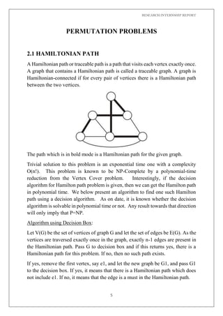 RESEARCH INTERNSHIP REPORT
5
PERMUTATION PROBLEMS
2.1 HAMILTONIAN PATH
A Hamiltonian path or traceable path is a path that visits each vertex exactly once.
A graph that contains a Hamiltonian path is called a traceable graph. A graph is
Hamiltonian-connected if for every pair of vertices there is a Hamiltonian path
between the two vertices.
The path which is in bold mode is a Hamiltonian path for the given graph.
Trivial solution to this problem is an exponential time one with a complexity
O(n!). This problem is known to be NP-Complete by a polynomial-time
reduction from the Vertex Cover problem. Interestingly, if the decision
algorithm for Hamilton path problem is given, then we can get the Hamilton path
in polynomial time. We below present an algorithm to find one such Hamilton
path using a decision algorithm. As on date, it is known whether the decision
algorithm is solvable in polynomial time or not. Any result towards that direction
will only imply that P=NP.
Algorithm using Decision Box:
Let V(G) be the set of vertices of graph G and let the set of edges be E(G). As the
vertices are traversed exactly once in the graph, exactly n-1 edges are present in
the Hamiltonian path. Pass G to decision box and if this returns yes, there is a
Hamiltonian path for this problem. If no, then no such path exists.
If yes, remove the first vertex, say e1, and let the new graph be G1, and pass G1
to the decision box. If yes, it means that there is a Hamiltonian path which does
not include e1. If no, it means that the edge is a must in the Hamiltonian path.
 