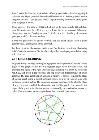 RESEARCH INTERNSHIP REPORT
8
Pass G to the decision box which checks if the graph can be colored using only 3
colors or less. If yes, proceed forward and if otherwise no 3 color graph exists for
the given one and if yes, proceed to next step of coloring the vertices of the graph
with the given 3 colors.
Color vertex v1 from the set V(G) with c1 and let the new graph be G1 and then,
pass G1 to decision box. If it gives yes, leave the vertex colored. Otherwise,
change the color to c2 and again pass G1 to decision box. Similarly, do upto we
get a yes or all 3 colors are used up.
Repeat the procedure for all the vertices and this must finally leave a graph
colored with 3 colors given in the color set.
Let there be a total of n vertices in the graph. So, the total complexity of coloring
is O(3*n) in the worst case. So, the above algorithm runs in polynomial time using
a decision box.
2.4 3 EDGE COLORING
In graph theory, an edge coloring of a graph is an assignment of “colors” to the
edges of the graph so that no two adjacent edges have the same color. For
example, the figure to the right shows an edge coloring of a graph by the colors
red, blue, and green. Edge colorings are one of several different types of graph
coloring. The edge-coloring problem asks whether it is possible to color the edges
of a given graph using at most k different colors, for a given value of k, or with
the fewest possible colors. The minimum required number of colors for the edges
of a given graph is called the chromatic index of the graph. For example, the
edges of the graph in the illustration can be colored by three colors but cannot be
colored by two colors, so the graph shown has chromatic index three.
 