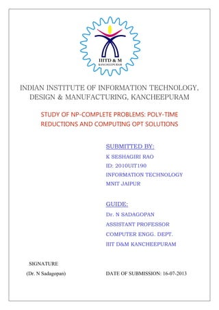 INDIAN INSTITUTE OF INFORMATION TECHNOLOGY,
DESIGN & MANUFACTURING, KANCHEEPURAM
STUDY OF NP-COMPLETE PROBLEMS: POLY-TIME
REDUCTIONS AND COMPUTING OPT SOLUTIONS
SUBMITTED BY:
K SESHAGIRI RAO
ID: 2010UIT190
INFORMATION TECHNOLOGY
MNIT JAIPUR
GUIDE:
Dr. N SADAGOPAN
ASSISTANT PROFESSOR
COMPUTER ENGG. DEPT.
IIIT D&M KANCHEEPURAM
SIGNATURE
(Dr. N Sadagopan) DATE OF SUBMISSION: 16-07-2013
 