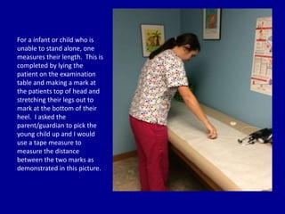 For a infant or child who is
unable to stand alone, one
measures their length. This is
completed by lying the
patient on the examination
table and making a mark at
the patients top of head and
stretching their legs out to
mark at the bottom of their
heel. I asked the
parent/guardian to pick the
young child up and I would
use a tape measure to
measure the distance
between the two marks as
demonstrated in this picture.
 