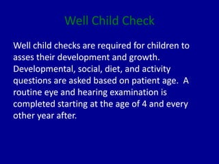 Well Child Check
Well child checks are required for children to
asses their development and growth.
Developmental, social, diet, and activity
questions are asked based on patient age. A
routine eye and hearing examination is
completed starting at the age of 4 and every
other year after.
 