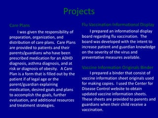 Projects
Care Plans
I was given the responsibility of
preparation, organization, and
distribution of care plans. Care Plans
are provided to patients and their
parents/guardians who have been
prescribed medication for an ADHD
diagnosis, asthma diagnosis, and at
risk or diagnosis of obesity. A Care
Plan is a form that is filled out by the
patient if of legal age or the
parent/guardian explaining
medication, desired goals and plans
to accomplish the goals, further
evaluation, and additional resources
and treatment strategies.
Flu Vaccination Informational Display
I prepared an informational display
board regarding flu vaccination. The
board was developed with the intent to
increase patient and guardian knowledge
on the severity of the virus and
preventative measures available.
Vaccine Information Originals Binder
I prepared a binder that consist of
vaccine information sheet originals used
for making copies. I used the Center for
Disease Control website to obtain
updated vaccine information sheets.
These sheets are provided to parents and
guardians when their child receive a
vaccination.
 