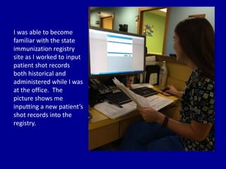 I was able to become
familiar with the state
immunization registry
site as I worked to input
patient shot records
both historical and
administered while I was
at the office. The
picture shows me
inputting a new patient’s
shot records into the
registry.
 
