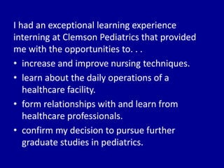 I had an exceptional learning experience
interning at Clemson Pediatrics that provided
me with the opportunities to. . .
• increase and improve nursing techniques.
• learn about the daily operations of a
healthcare facility.
• form relationships with and learn from
healthcare professionals.
• confirm my decision to pursue further
graduate studies in pediatrics.
 