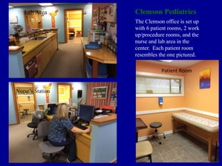 Clemson Pediatrics
The Clemson office is set up
with 6 patient rooms, 2 work
up/procedure rooms, and the
nurse and lab area in the
center. Each patient room
resembles the one pictured.
Lab Area
Nurse’s Station
Patient Room
 