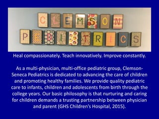 Heal compassionately. Teach innovatively. Improve constantly.
As a multi-physician, multi-office pediatric group, Clemson-
Seneca Pediatrics is dedicated to advancing the care of children
and promoting healthy families. We provide quality pediatric
care to infants, children and adolescents from birth through the
college years. Our basic philosophy is that nurturing and caring
for children demands a trusting partnership between physician
and parent (GHS Children’s Hospital, 2015).
 