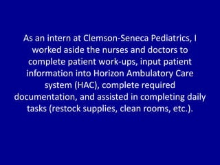 As an intern at Clemson-Seneca Pediatrics, I
worked aside the nurses and doctors to
complete patient work-ups, input patient
information into Horizon Ambulatory Care
system (HAC), complete required
documentation, and assisted in completing daily
tasks (restock supplies, clean rooms, etc.).
 