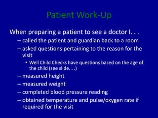 Patient Work-Up
When preparing a patient to see a doctor I. . .
– called the patient and guardian back to a room
– asked questions pertaining to the reason for the
visit
• Well Child Checks have questions based on the age of
the child (see slide. . .)
– measured height
– measured weight
– completed blood pressure reading
– obtained temperature and pulse/oxygen rate if
required for the visit
 
