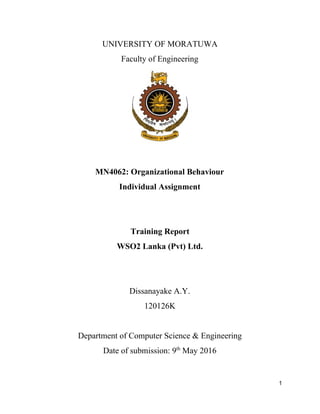 UNIVERSITY OF MORATUWA
Faculty of Engineering
MN4062: Organizational Behaviour
Individual Assignment
Training Report
WSO2 Lanka (Pvt) Ltd.
Dissanayake A.Y.
120126K
Department of Computer Science & Engineering
Date of submission: 9​th​
May 2016
1
 
