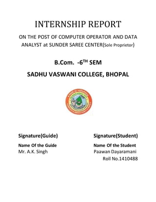 INTERNSHIP REPORT
ON THE POST OF COMPUTER OPERATOR AND DATA
ANALYST at SUNDER SAREE CENTER(Sole Proprietor)
B.Com. -6TH SEM
SADHU VASWANI COLLEGE, BHOPAL
Signature(Guide) Signature(Student)
Name Of the Guide Name Of the Student
Mr. A.K. Singh Paawan Dayaramani
Roll No.1410488
 