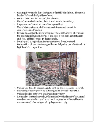  Casting of column is done in stagesi.e first till plinth level, then upto
level of slab and finally till roof level.
 Constructionand functionof plinth beam.
 Use of ties and stirrup incolumnsand beamsrespectively.
 Importanceof cover and cover block provided.
 Use of wire chair provided betweenreinforcement meant for
compressionand tension.
 General idea of bar bending schedule. The length of steel stirrup and
the tiesexpand by diameter ‘d’ of the steel if it is bent at right angle
and by d/2 if it is bent at 45 degreeangle.
 Pouring and compactionofconcretewaseasily understood.
Compactionofconcretethrough vibrator helped us to understand the
logic behind compaction.
 Curing was done by spreading jutecloth on the sectionsto be cured.
 Plastering: oneday prior to plastering bullmarkismadeon the
walls/ceiling so as to level walls/ceiling properly.
 Removal of shuttering: walls, columns and verticalfacesof structural
memberswere deshuttered in24 hrs. Propsunder slabsand beams
were removed after 7 days and 24 days respectively.
 