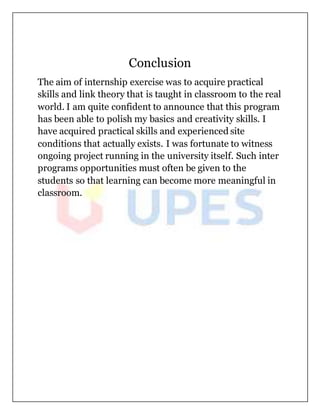 Conclusion
The aim of internship exercise was to acquire practical
skills and link theory that is taught in classroom to the real
world. I am quite confident to announce that this program
has been able to polish my basics and creativity skills. I
have acquired practical skills and experienced site
conditions that actually exists. I was fortunate to witness
ongoing project running in the university itself. Such inter
programs opportunities must often be given to the
students so that learning can become more meaningful in
classroom.
 