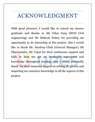 ACKNOWLEDGMENT
With great pleasure, I would like to extend my sincere
gratitude and thanks to Mr Vikas Garg (HOD Civil
engineering) and Mr Mukesh Dubey for providing me
opportunity to do internship at this project. Also I would
like to thank Mr. Sandeep Chuk (General Manager), Mr
Dharmendra, Mr Uspal for their continuous support and
faith to help me get an invaluable experience and
knowledge throughout training. Also I would personally
thank for their immense support in solving all queries and
imparting me extensive knowledge in all the aspects of this
project.
 