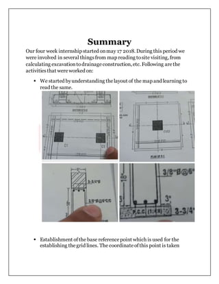 Summary
Our four week internship started onmay 17 2018. During this period we
were involved in several thingsfrom map reading tosite visiting, from
calculating excavationtodrainageconstruction, etc. Following arethe
activitiesthat wereworked on:
 We started byunderstanding thelayout of the map and learning to
read the same.
 Establishment ofthe base referencepoint which is used for the
establishing thegrid lines. The coordinateofthis point is taken
 