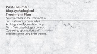 Post-Trauma /
Biopsychological
Treatment Plan
Neurofeedback in the Treatment of
our modern-day communities:
An Integrative Approach to Long-
Term Neuropsychological control.
Counseling, optimization and
problem-solving using brain-training.
University of West Alabama
Counseling 509-91
Jacob R. Stotler
Dr. Hayes
June 21, 2020
 