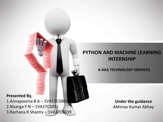 PYTHON AND MACHINE LEARNING
INTERNSHIP
K-AKA TECHNOLOGY SERVICES
Presented By,
1.Annapoorna B A – 1VA17CS005
2.Nisarga Y N – 1VA17CS031
3.Rachana R Shastry – 1VA17CS039
Under the guidance
Abhinav Kumar Abhay
 