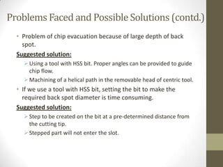 Problems Faced and Possible Solutions (contd.)
• Problem of chip evacuation because of large depth of back
spot.
Suggested solution:
 Using a tool with HSS bit. Proper angles can be provided to guide
chip flow.
 Machining of a helical path in the removable head of centric tool.

• If we use a tool with HSS bit, setting the bit to make the
required back spot diameter is time consuming.
Suggested solution:
 Step to be created on the bit at a pre-determined distance from
the cutting tip.
 Stepped part will not enter the slot.

 