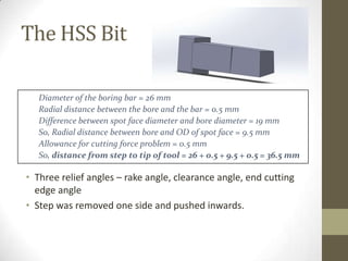 The HSS Bit
Diameter of the boring bar = 26 mm
Radial distance between the bore and the bar = 0.5 mm
Difference between spot face diameter and bore diameter = 19 mm
So, Radial distance between bore and OD of spot face = 9.5 mm
Allowance for cutting force problem = 0.5 mm
So, distance from step to tip of tool = 26 + 0.5 + 9.5 + 0.5 = 36.5 mm

• Three relief angles – rake angle, clearance angle, end cutting
edge angle
• Step was removed one side and pushed inwards.

 