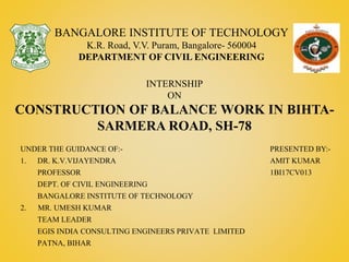 PRESENTED BY:-
AMIT KUMAR
1BI17CV013
BANGALORE INSTITUTE OF TECHNOLOGY
K.R. Road, V.V. Puram, Bangalore- 560004
DEPARTMENT OF CIVIL ENGINEERING
INTERNSHIP
ON
CONSTRUCTION OF BALANCE WORK IN BIHTA-
SARMERA ROAD, SH-78
UNDER THE GUIDANCE OF:-
1. DR. K.V.VIJAYENDRA
PROFESSOR
DEPT. OF CIVIL ENGINEERING
BANGALORE INSTITUTE OF TECHNOLOGY
2. MR. UMESH KUMAR
TEAM LEADER
EGIS INDIA CONSULTING ENGINEERS PRIVATE LIMITED
PATNA, BIHAR
 