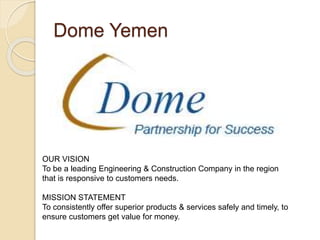 Dome Yemen
OUR VISION
To be a leading Engineering & Construction Company in the region
that is responsive to customers needs.
MISSION STATEMENT
To consistently offer superior products & services safely and timely, to
ensure customers get value for money.
 