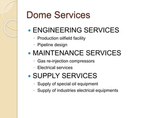 Dome Services
 ENGINEERING SERVICES
◦ Production oilfield facility
◦ Pipeline design
 MAINTENANCE SERVICES
◦ Gas re-injection compressors
◦ Electrical services
 SUPPLY SERVICES
◦ Supply of special oil equipment
◦ Supply of industries electrical equipments
 