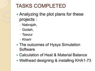 TASKS COMPLETED
 Analyzing the plot plans for these
projects :
◦ Nabrajah,
◦ Godah,
◦ Tasour
◦ Kharir
 The outcomes of Hysys Simulation
Software
 Calculation of Heat & Material Balance
 Wellhead designing & installing KHA1-73
 
