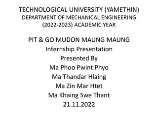 TECHNOLOGICAL UNIVERSITY (YAMETHIN)
DEPARTMENT OF MECHANICAL ENGINEERING
(2022-2023) ACADEMIC YEAR
PIT & GO MUDON MAUNG MAUNG
Internship Presentation
Presented By
Ma Phoo Pwint Phyo
Ma Thandar Hlaing
Ma Zin Mar Htet
Ma Khaing Swe Thant
21.11.2022
 