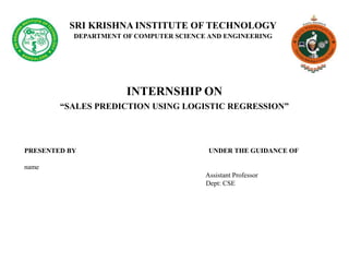 SRI KRISHNA INSTITUTE OF TECHNOLOGY
DEPARTMENT OF COMPUTER SCIENCE AND ENGINEERING
INTERNSHIP ON
“SALES PREDICTION USING LOGISTIC REGRESSION”
PRESENTED BY UNDER THE GUIDANCE OF
name
Assistant Professor
Dept: CSE
 