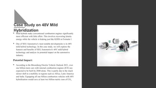 Case Study on 48V Mild
Hybridization
• Mild hybrids make conventional combustion engines significantly
more efficient with little effort. This involves recovering kinetic
energy while the vehicle is braking just like KERS in Formula 1.
• One of SEG Automotive's most notable developments is its 48V
mild hybrid technology. In this case study, we will explore the
features and benefits of SEG Automotive's 48V mild hybrid
technology and analyze its potential impact on the automotive
industry.
Potential Impact:
• According to the Bloomberg Electric Vehicle Outlook 2021, over
one billion more cars with internal combustion engines (ICE) are
expected to be built by 2040 alone. This is partly due to the much
slower shift to e-mobility in regions such as Africa, Latin America
and India. Equipping all one billion combustion vehicles with 48V
hybridization would save at least two billion metric tons of CO2.
 