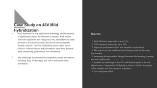 Case Study on 48V Mild
Hybridization
• SEG Automotive's 48V mild hybrid technology has the potential
to significantly impact the automotive industry. With stricter
emissions regulations and rising fuel costs, automakers are under
pressure to develop more fuel-efficient and environmentally
friendly vehicles. The 48V mild hybrid system offers a cost-
effective solution that can help automakers meet these demands
while maintaining performance and affordability.
• The technology has already been adopted by several automakers,
including Audi, Volkswagen, and Volvo and several other
automakers.
Benefits:
1. Fuel efficiency improved by up to 15%
2. CO2 emissions reduced by up to 25%.
3. Improved performance(faster and smoother acceleration)
4. The system can also enable advanced features such as start-stop
functionality.
5. Increasing driving comfort through functions like boosting, coasting
and soft comfort start.
5. Another key advantage of the 48V mild hybrid system is its cost-
effectiveness. Compared to full hybrid or electric vehicles, the system
is less complex and less expensive to produce.
6. Low integration effort.
 