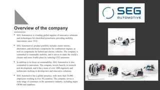Overview of the company
• SEG Automotive is a leading global supplier of innovative solutions
and technologies for electrified powertrains providing mobility
innovations since 1914.
• SEG Automotive's product portfolio includes starter motors,
alternators, and electronic components for combustion engines, as
well as components for hybrid and electric vehicles. The company is
committed to sustainable mobility, and it strives to make the world a
cleaner and more livable place by reducing CO2 emissions.
• In addition to its focus on sustainability, SEG Automotive is also
committed to innovation. The company invests heavily in research
and development, and it has a team of over 1000 engineers and
technicians working to develop new and innovative solutions.
• SEG Automotive has a global presence, with more than 16,000
employees working in over 30 countries. The company serves a
wide range of customers in the automotive industry, including major
OEMs and suppliers.
 