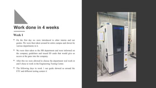 Work done in 4 weeks
Week 1
• On the first day we were introduced to other interns and our
guides. We were then taken around he entire campus and shown he
various departments in it.
• We were then taken to the HR department and were informed on
the company guidelines and issued ID cards that would give us
access at the gates into the company.
• After this we were allowed to choose the department wed work in
and I chose to work in the Engineering Testing Center.
• The following days in week 1 our guide showed us around the
ETC and different testing centers it
 