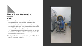 Work done in 4 weeks
Week 3
• In week 3 on day 1 we were allowed to see the parts procurement
process and how they tested the quality of procured parts.
• On the days that followed teams of interns allowed to inspect
procured parts when they were unloaded based on the quality
standards thought to us in the previous day.
• We were also allowed to be part of some meetings that took place
to understand how things worked in a big organization which
provided us some valuable insight.
• During our free time we were allowed to explore ETC and offer
our help wherever we wanted to.
 