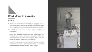 Work done in 4 weeks
Week 4
• This was the final week of our internship and during this week we
were able to observe some of the machines working more closely
and for longer hours with more information on how they worked
• I will talk about some of the machines I saw in week 4 and the
weeks before.
• Firstly, there was starter reliability test room where starters were
attached to mock vehicles with proper cooling system and allowed
to run continuously to see how long they lasted. There were some
starters that had over 300000 test cycles on record.
• Rest of the machines I observed were all in Generator reliability
and Climatic lab where I spent most time during my internship
learning about how different machines in their worked
 