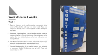 Work done in 4 weeks
Week 4
• Rain test chamber: In this machine engine was mounted at the
center of the chamber and they were water tested. Water was
sprayed on them by jets at various angles to see how waterproof
they were.
• Immersion Testing machine: This was another machine to test for
waterproofing but in this machine instead of spraying water on the
engines they were completely immersed in water and various tests
were performed.
• 3-D Random Vibration bench: In this test bench engines were
subjected to vibrations to test their endurance levels.
• Thermal Shock chamber : In his machine engines were subjected
to temperature shocks. The hot zone went up to 150 C and cold
zone went up to -45 C
 