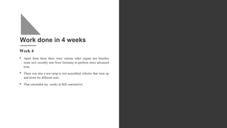 Work done in 4 weeks
Week 4
• Apart from these there were various other engine test benches
some new recently sent from Germany to perform more advanced
tests.
• There was also a test ramp to test assembled vehicles that went up
and down for different tests.
• That concluded my weeks at SEG automotive.
 