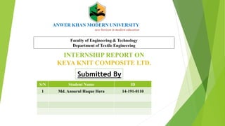 ANWER KHAN MODERN UNIVERSITY
new horizon in modern education
INTERNSHIP REPORT ON
KEYA KNIT COMPOSITE LTD.
Submitted By
Faculty of Engineering & Technology
Department of Textile Engineering
S/N Student Name ID
1 Md. Anoarul Haque Hera 14-191-0110
 